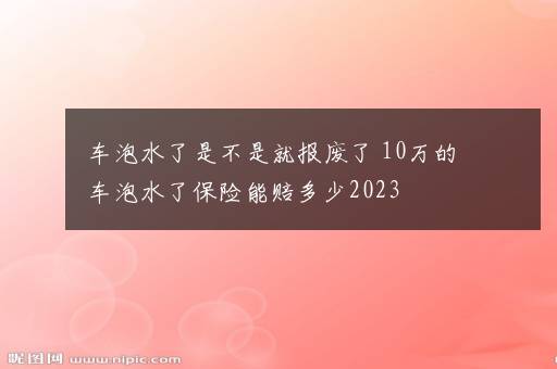 车泡水了是不是就报废了 10万的车泡水了保险能赔多少2023