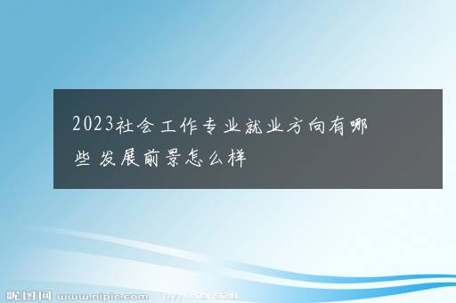 2023社会工作专业就业方向有哪些 发展前景怎么样