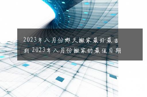 2023年八月份哪天搬家最好最吉利 2023年八月份搬家的最佳日期