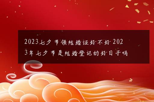 2023七夕节领结婚证好不好 2023年七夕节是结婚登记的好日子吗