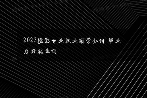 2023摄影专业就业前景如何 毕业后好就业吗