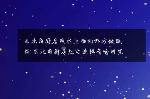 东北角厨房风水上面向哪方做饭好 东北角厨房灶台选择有啥讲究