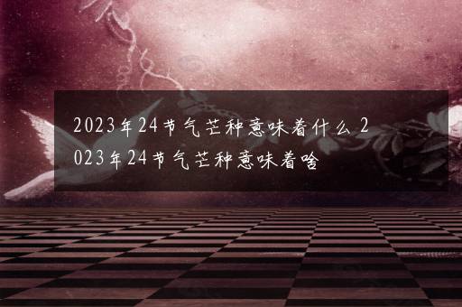 2023年24节气芒种意味着什么 2023年24节气芒种意味着啥