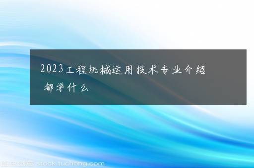 2023工程机械运用技术专业介绍 都学什么