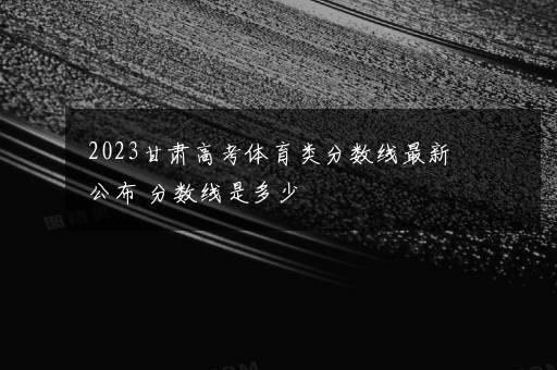 2023甘肃高考体育类分数线最新公布 分数线是多少