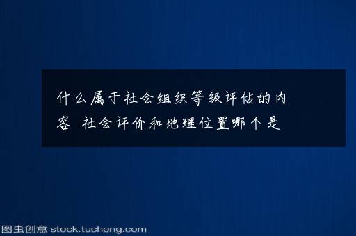 什么属于社会组织等级评估的内容  社会评价和地理位置哪个是社会组织等级评估