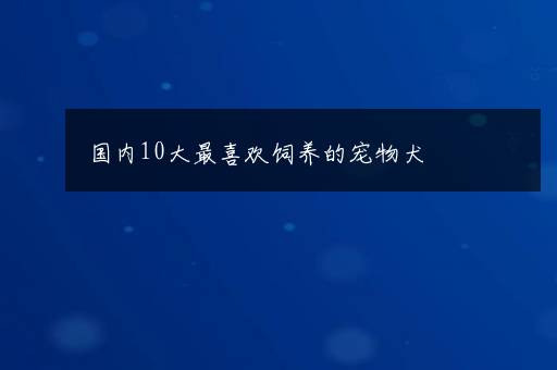 国内10大最喜欢饲养的宠物犬