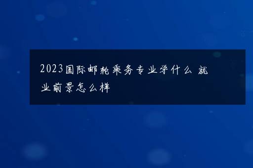 2023国际邮轮乘务专业学什么 就业前景怎么样