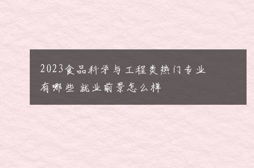 2023食品科学与工程类热门专业有哪些 就业前景怎么样