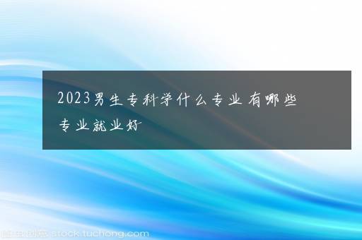 2023男生专科学什么专业 有哪些专业就业好