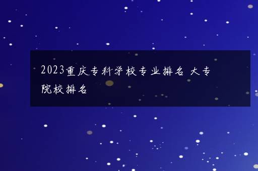 2023重庆专科学校专业排名 大专院校排名