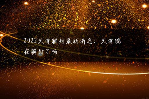 2022天津解封最新消息：天津现在解封了吗