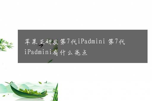 苹果正研发第7代iPadmini 第7代iPadmini有什么亮点