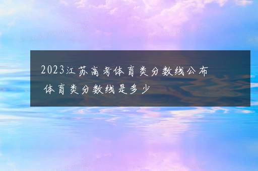 2023江苏高考体育类分数线公布 体育类分数线是多少