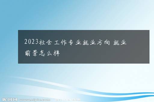 2023社会工作专业就业方向 就业前景怎么样