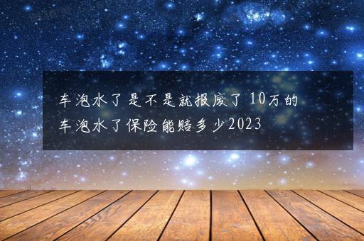 车泡水了是不是就报废了 10万的车泡水了保险能赔多少2023