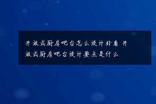 开放式厨房吧台怎么设计好看 开放式厨房吧台设计要点是什么