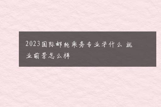 2023国际邮轮乘务专业学什么 就业前景怎么样