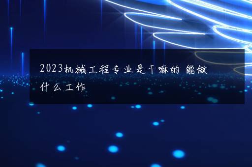 2023机械工程专业是干嘛的 能做什么工作