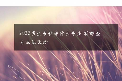 2023男生专科学什么专业 有哪些专业就业好