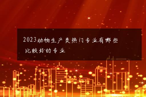 2023动物生产类热门专业有哪些 比较好的专业