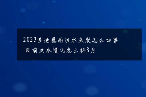 2023多地暴雨洪水来袭怎么回事 目前洪水情况怎么样8月