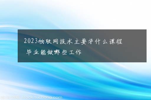 2023物联网技术主要学什么课程 毕业能做哪些工作