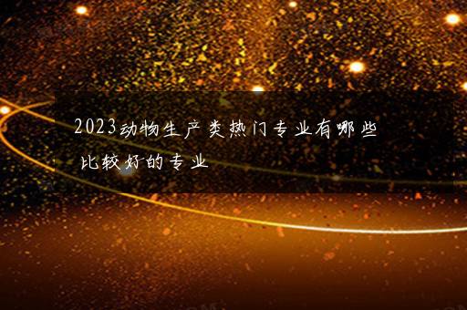 2023动物生产类热门专业有哪些 比较好的专业