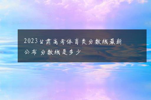 2023甘肃高考体育类分数线最新公布 分数线是多少