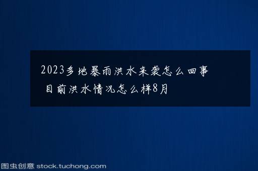 2023多地暴雨洪水来袭怎么回事 目前洪水情况怎么样8月