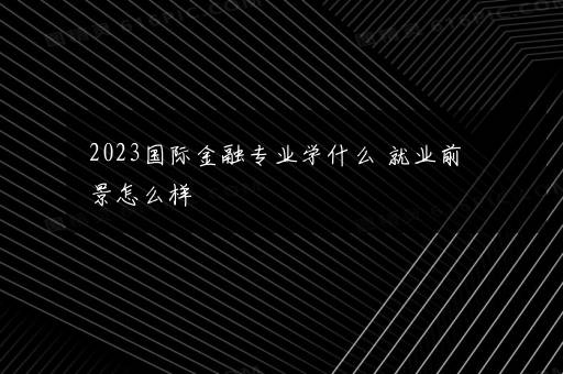 2023国际金融专业学什么 就业前景怎么样