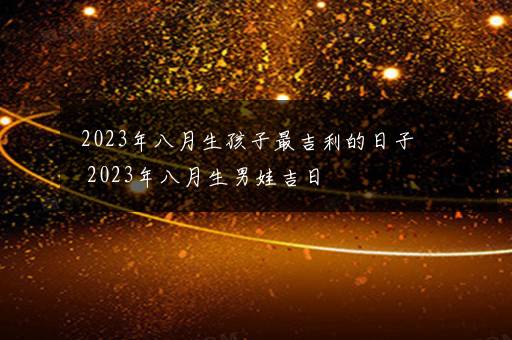 2023年八月生孩子最吉利的日子 2023年八月生男娃吉日