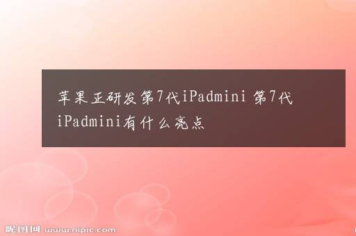 苹果正研发第7代iPadmini 第7代iPadmini有什么亮点