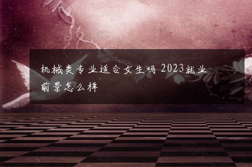 机械类专业适合女生吗 2023就业前景怎么样