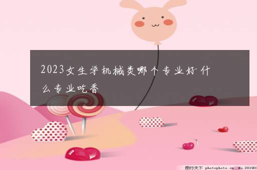 2023女生学机械类哪个专业好 什么专业吃香