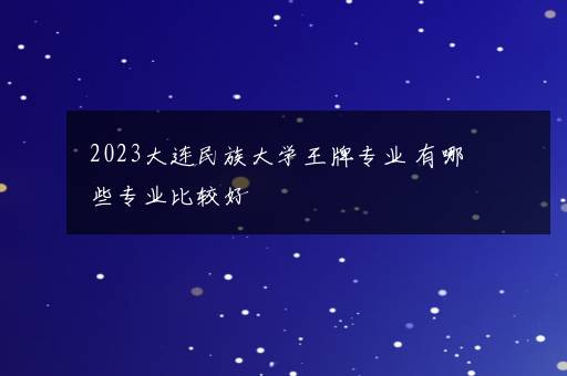 2023大连民族大学王牌专业 有哪些专业比较好