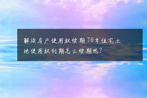 解读房产使用权续期 70年住宅土地使用权到期怎么续期呢？