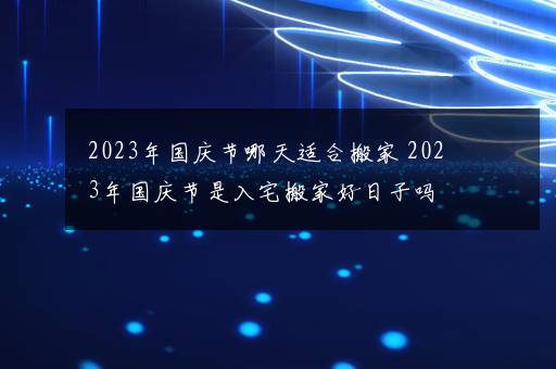 2023年国庆节哪天适合搬家 2023年国庆节是入宅搬家好日子吗