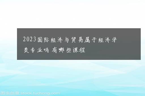 2023国际经济与贸易属于经济学类专业吗 有哪些课程