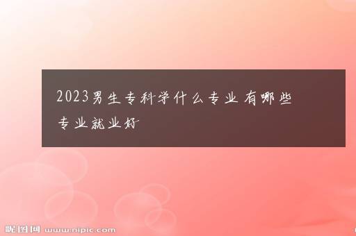 2023男生专科学什么专业 有哪些专业就业好