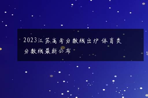 2023江苏高考分数线出炉 体育类分数线最新公布