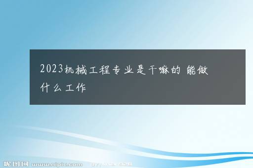 2023机械工程专业是干嘛的 能做什么工作