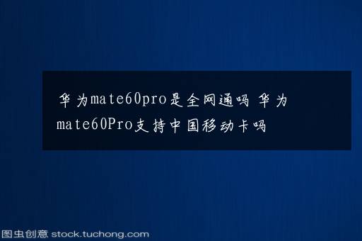 华为mate60pro是全网通吗 华为mate60Pro支持中国移动卡吗