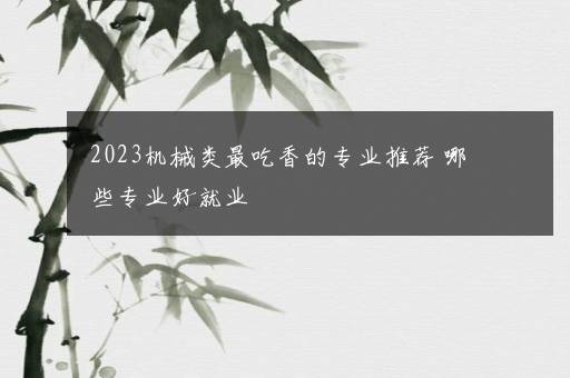 2023机械类最吃香的专业推荐 哪些专业好就业