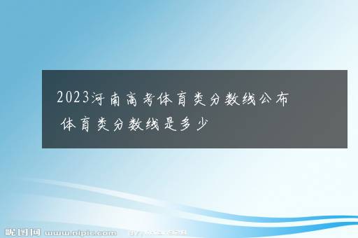 2023河南高考体育类分数线公布 体育类分数线是多少