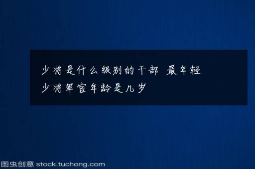 少将是什么级别的干部  最年轻少将军官年龄是几岁