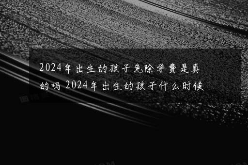 2024年出生的孩子免除学费是真的吗 2024年出生的孩子什么时候高考