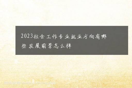 2023社会工作专业就业方向有哪些 发展前景怎么样