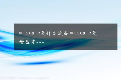 mi scale是什么设备 mi scale是啥蓝牙