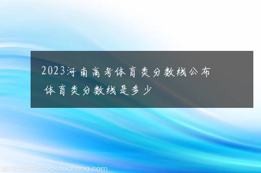 2023河南高考体育类分数线公布 体育类分数线是多少